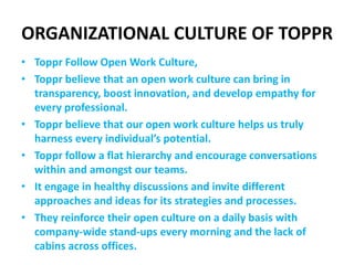 ORGANIZATIONAL CULTURE OF TOPPR
• Toppr Follow Open Work Culture,
• Toppr believe that an open work culture can bring in
transparency, boost innovation, and develop empathy for
every professional.
• Toppr believe that our open work culture helps us truly
harness every individual’s potential.
• Toppr follow a flat hierarchy and encourage conversations
within and amongst our teams.
• It engage in healthy discussions and invite different
approaches and ideas for its strategies and processes.
• They reinforce their open culture on a daily basis with
company-wide stand-ups every morning and the lack of
cabins across offices.
 