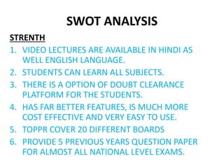 SWOT ANALYSIS
STRENTH
1. VIDEO LECTURES ARE AVAILABLE IN HINDI AS
WELL ENGLISH LANGUAGE.
2. STUDENTS CAN LEARN ALL SUBJECTS.
3. THERE IS A OPTION OF DOUBT CLEARANCE
PLATFORM FOR THE STUDENTS.
4. HAS FAR BETTER FEATURES, IS MUCH MORE
COST EFFECTIVE AND VERY EASY TO USE.
5. TOPPR COVER 20 DIFFERENT BOARDS
6. PROVIDE 5 PREVIOUS YEARS QUESTION PAPER
FOR ALMOST ALL NATIONAL LEVEL EXAMS.
 