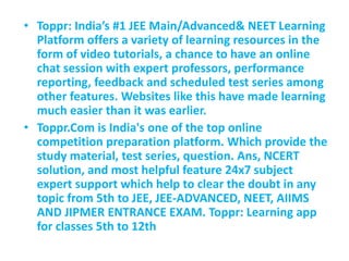 • Toppr: India’s #1 JEE Main/Advanced& NEET Learning
Platform offers a variety of learning resources in the
form of video tutorials, a chance to have an online
chat session with expert professors, performance
reporting, feedback and scheduled test series among
other features. Websites like this have made learning
much easier than it was earlier.
• Toppr.Com is India's one of the top online
competition preparation platform. Which provide the
study material, test series, question. Ans, NCERT
solution, and most helpful feature 24x7 subject
expert support which help to clear the doubt in any
topic from 5th to JEE, JEE-ADVANCED, NEET, AIIMS
AND JIPMER ENTRANCE EXAM. Toppr: Learning app
for classes 5th to 12th
 