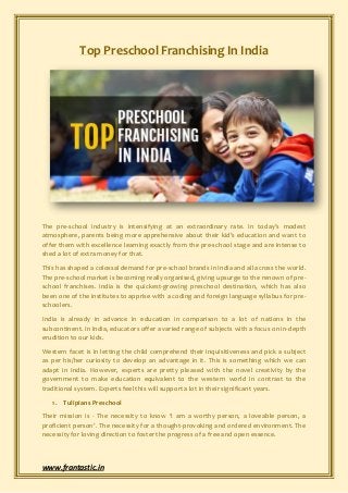 www.frantastic.in
Top Preschool Franchising In India
The pre-school industry is intensifying at an extraordinary rate. In today’s modest
atmosphere, parents being more apprehensive about their kid’s education and want to
offer them with excellence learning exactly from the pre-school stage and are intense to
shed a lot of extra money for that.
This has shaped a colossal demand for pre-school brands in India and all across the world.
The pre-school market is becoming really organised, giving upsurge to the renown of pre-
school franchises. India is the quickest-growing preschool destination, which has also
been one of the institutes to apprise with a coding and foreign language syllabus for pre-
schoolers.
India is already in advance in education in comparison to a lot of nations in the
subcontinent. In India, educators offer a varied range of subjects with a focus on in-depth
erudition to our kids.
Western facet is in letting the child comprehend their inquisitiveness and pick a subject
as per his/her curiosity to develop an advantage in it. This is something which we can
adapt in India. However, experts are pretty pleased with the novel creativity by the
government to make education equivalent to the western world in contrast to the
traditional system. Experts feel this will support a lot in their significant years.
1. Tulipians Preschool
Their mission is - The necessity to know ‘I am a worthy person, a loveable person, a
proficient person’. The necessity for a thought-provoking and ordered environment. The
necessity for loving direction to foster the progress of a free and open essence.
 