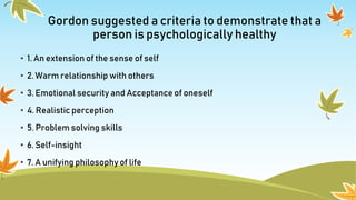 Gordon suggested a criteria to demonstrate that a
person is psychologically healthy
• 1. An extension of the sense of self
• 2. Warm relationship with others
• 3. Emotional security and Acceptance of oneself
• 4. Realistic perception
• 5. Problem solving skills
• 6. Self-insight
• 7. A unifying philosophy of life
 