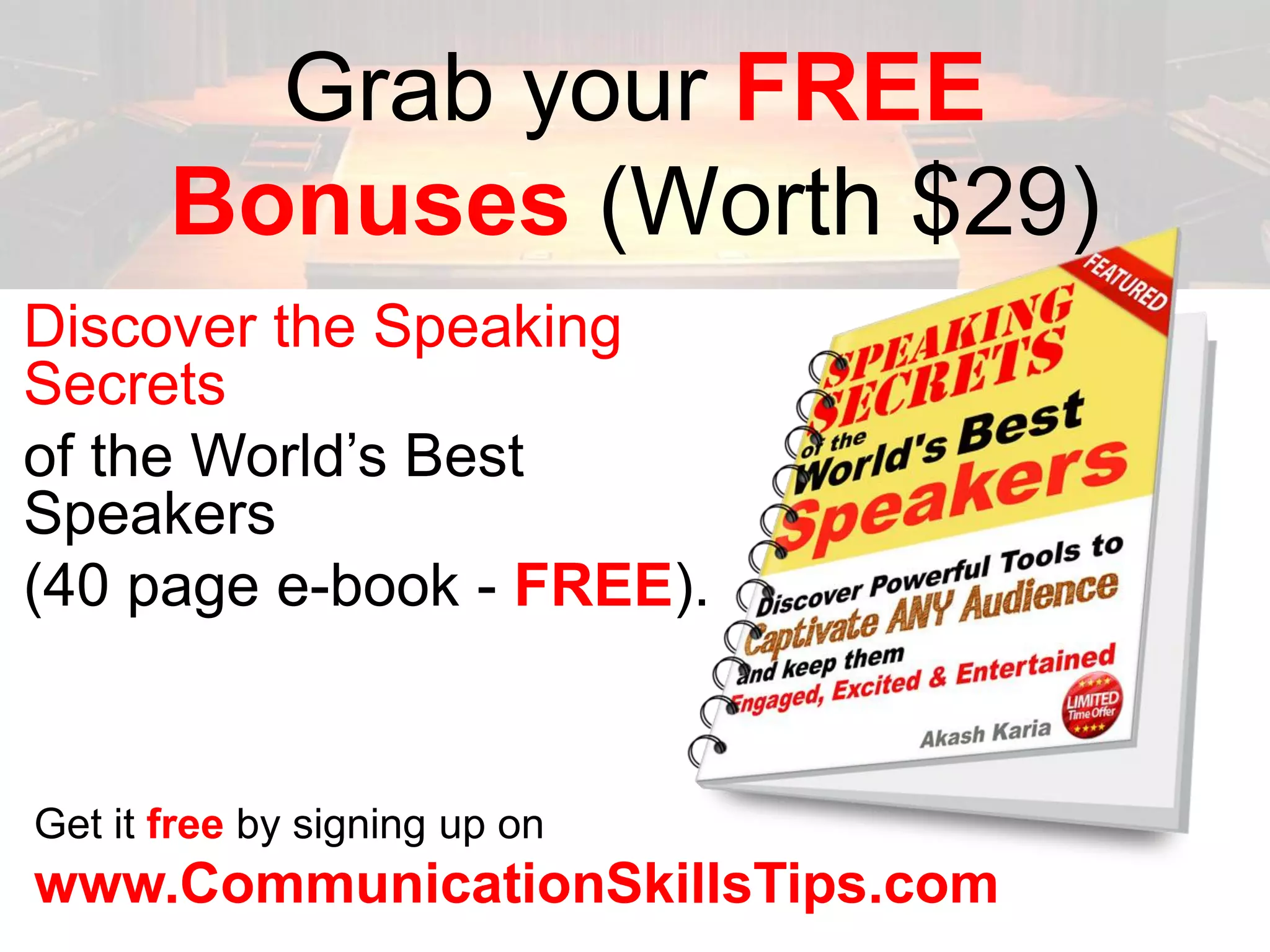 Grab your FREE
       Bonuses (Worth $29)
Discover the Speaking
Secrets
of the World’s Best
Speakers
(40 page e-book - FREE).


Get it free by signing up on
www.CommunicationSkillsTips.com
 