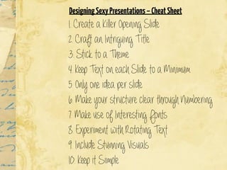1. Create a Killer Opening Slide
2. Craft an Intriguing Title
3. Stick to a Theme
4. Keep Text on each Slide to a Minimum
5. Only one idea per slide
6. Make your structure clear through Numbering
7. Make use of Interesting Fonts
8. Experiment with Rotating Text
9. Include Stunning Visuals
10. Keep it Simple
 