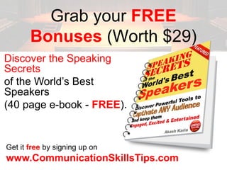 Grab your FREE
       Bonuses (Worth $29)
Discover the Speaking
Secrets
of the World’s Best
Speakers
(40 page e-book - FREE).


Get it free by signing up on
www.CommunicationSkillsTips.com
 