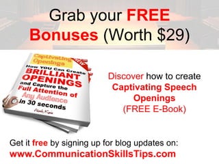 Grab your FREE
     Bonuses (Worth $29)

                          Discover how to create
                           Captivating Speech
                                Openings
                             (FREE E-Book)


Get it free by signing up for blog updates on:
www.CommunicationSkillsTips.com
 