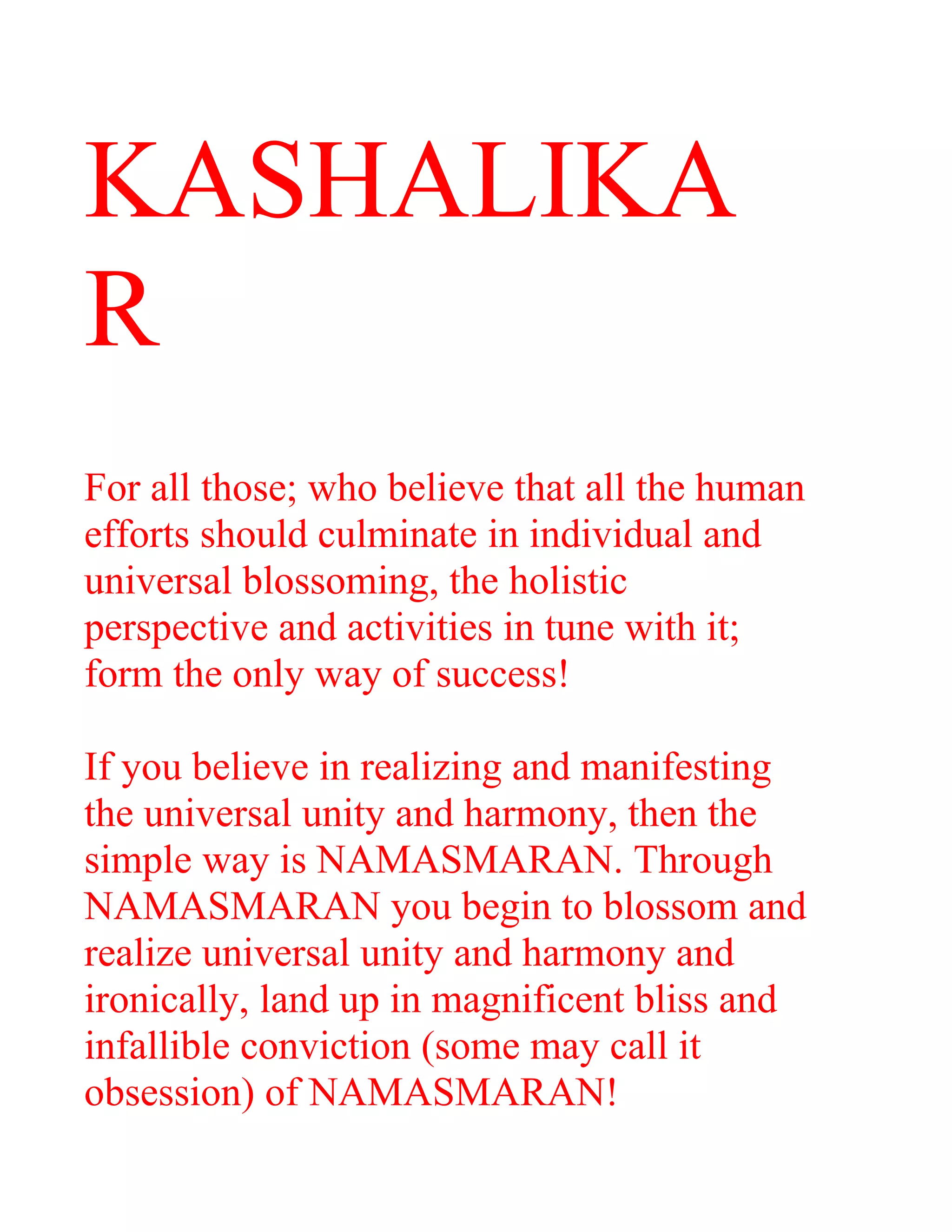 KASHALIKA
R
For all those; who believe that all the human
efforts should culminate in individual and
universal blossoming, the holistic
perspective and activities in tune with it;
form the only way of success!
If you believe in realizing and manifesting
the universal unity and harmony, then the
simple way is NAMASMARAN. Through
NAMASMARAN you begin to blossom and
realize universal unity and harmony and
ironically, land up in magnificent bliss and
infallible conviction (some may call it
obsession) of NAMASMARAN!