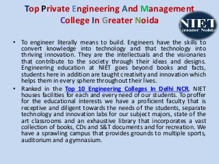 Top Private Engineering And Management
College In Greater Noida
• To engineer literally means to build. Engineers have the skills to
convert knowledge into technology and that technology into
thriving innovation. They are the intellectuals and the visionaries
that contribute to the society through their ideas and designs.
Engineering education at NIET goes beyond books and facts,
students here in addition are taught creativity and innovation which
helps them in every sphere throughout their lives.
• Ranked in the Top 10 Engineering Colleges In Delhi NCR, NIET
houses facilities for each and every need of our students. To proffer
for the educational interests we have a proficient faculty that is
receptive and diligent towards the needs of the students, separate
technology and innovation labs for our subject majors, state of the
art classrooms and an exhaustive library that incorporates a vast
collection of books, CDs and S&T documents and for recreation. We
have a sprawling campus that provides grounds to multiple sports,
auditorium and a gymnasium.
 