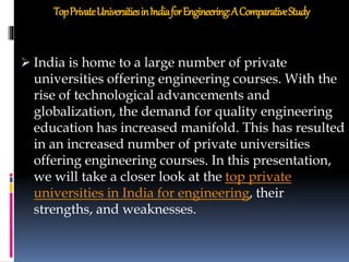 TopPrivateUniversitiesinIndiaforEngineering:AComparativeStudy
 India is home to a large number of private
universities offering engineering courses. With the
rise of technological advancements and
globalization, the demand for quality engineering
education has increased manifold. This has resulted
in an increased number of private universities
offering engineering courses. In this presentation,
we will take a closer look at the top private
universities in India for engineering, their
strengths, and weaknesses.
 