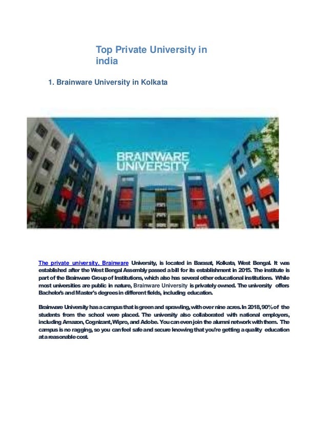 Top Private University in
india
1. Brainware University in Kolkata
The private university, Brainware University, is located in Barasat, Kolkata, West Bengal. It w
as
established after the West Bengal Assembly passedabill for its establishment in 2015. The institute is
partof theBrainwareGroupof Institutions,whichalsohas severalothereducationalinstitutions. While
most universities are public in nature, Brainware University is privately owned. The university offers
Bachelor'sandMaster'sdegreesin differentfields,including education.
BrainwareUniversityhasacampusthatisgreenandsprawling,withovernineacres.In2018,90%of the
students from the school were placed. The university also collaborated with national employers,
includingAmazon,Cognizant,Wipro,andAdobe.Youcanevenjointhealumninetworkwiththem. The
campusisno ragging,soyou canfeelsafeandsecureknowingthatyou're getting aquality education
atareasonablecost.
 