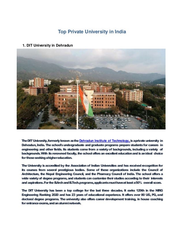 Top Private University in India
1. DIT University in Dehradun
TheDITUniversity,formerlyknownastheDehradun Institute of Technology, isaprivateuniversity in
Dehradun, India. The school's undergraduate and graduate programs prepare students for careers in
engineering and other fields. Its students come from a variety of backgrounds, including a variety of
backgrounds.With itsrenownedfaculty,theschooloffersanexcellenteducationandisanideal choice
for thoseseekingahighereducation.
The University is accredited by the Association of Indian Universities and has received recognition for
its courses from several prestigious bodies. Some of these organizations include the Council of
Architecture, the Nepal Engineering Council, and the Pharmacy Council of India. The school offers a
widevarietyof degreeprograms,andstudentscancustomizetheirstudiesaccordingto their interests
andaspirations.FortheB.ArchandB.Tech.programs,applicantsmusthaveatleasta50% overallscore.
The DIT University has been a top college for the last three decades. It ranks 129th in the NIRG
Engineering Ranking 2020 and has 23 years of educational experience. It offers over 80 UG, PG, and
doctoral degree programs. The university also offers career development training, in house coaching
for entranceexams,andanalumninetwork.
 