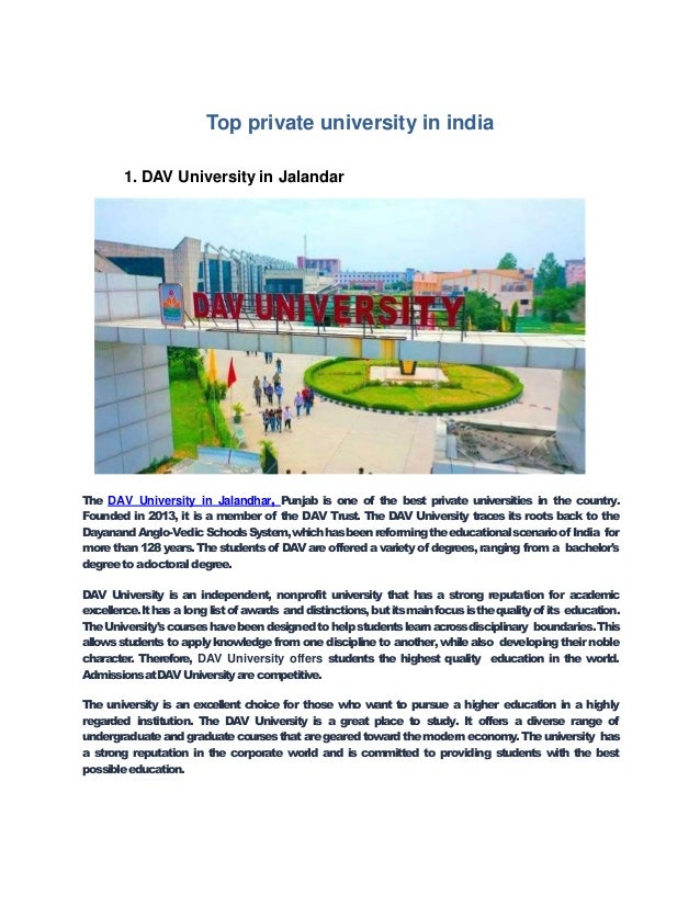 Top private university in india
1. DAV University in Jalandar
The DAV University in Jalandhar, Punjab is one of the best private universities in the country.
Founded in 2013, it is a member of the DAV Trust. The DAV University traces its roots back to the
DayanandAnglo-VedicSchoolsSystem,whichhasbeenreformingtheeducationalscenarioof India for
more than 128years.Thestudents of DAVareoffered avariety of degrees,ranging from a bachelor's
degreetoadoctoraldegree.
DAV University is an independent, nonprofit university that has a strong reputation for academic
excellence.Ithas along listof awards anddistinctions,butitsmainfocusisthequalityofits education.
TheUniversity'scourseshavebeendesignedtohelpstudentslearnacrossdisciplinary boundaries.This
allowsstudents to apply knowledge from one discipline to another, whilealso developing their noble
character. Therefore, DAV University offers students the highest quality education in the world.
AdmissionsatDAVUniversityare competitive.
The university is an excellent choice for those who want to pursue a higher education in a highly
regarded institution. The DAV University is a great place to study. It offers a diverse range of
undergraduateandgraduatecoursesthataregearedtowardthemoderneconomy.Theuniversity has
a strong reputation in the corporate world and is committed to providing students with the best
possibleeducation.
 