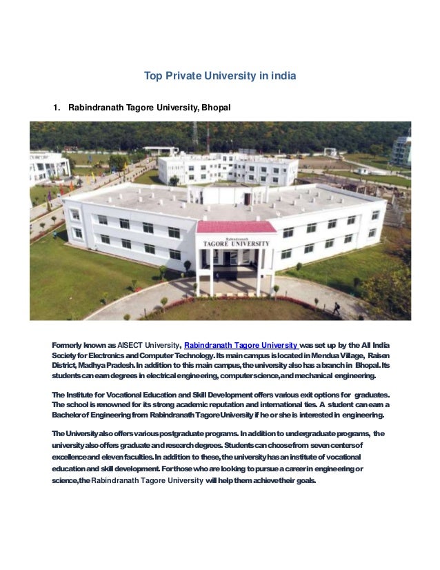 Top Private University in india
1. Rabindranath Tagore University, Bhopal
Formerly known as AISECT University, Rabindranath Tagore University wasset up by the All India
SocietyforElectronicsandComputerTechnology.ItsmaincampusislocatedinMenduaVillage, Raisen
District,MadhyaPradesh.Inadditionto thismaincampus,theuniversityalsohasabranchin Bhopal.Its
studentscanearndegreesinelectricalengineering,computerscience,andmechanical engineering.
TheInstitutefor VocationalEducationand SkillDevelopmentoffersvariousexitoptions for graduates.
Theschoolisrenownedfor itsstrongacademicreputationand internationalties.A studentcanearna
Bachelorof EngineeringfromRabindranathTagoreUniversityifheorsheis interestedin engineering.
TheUniversityalsooffersvariouspostgraduateprograms.Inadditiontoundergraduateprograms, the
universityalsooffersgraduateandresearchdegrees.Studentscanchoosefromsevencentersof
excellenceandelevenfaculties.Inadditiontothese,theuniversityhasaninstituteof vocational
educationandskilldevelopment.Forthosewhoarelookingtopursueacareerinengineeringor
science,theRabindranath Tagore University willhelpthemachievetheir goals.
 