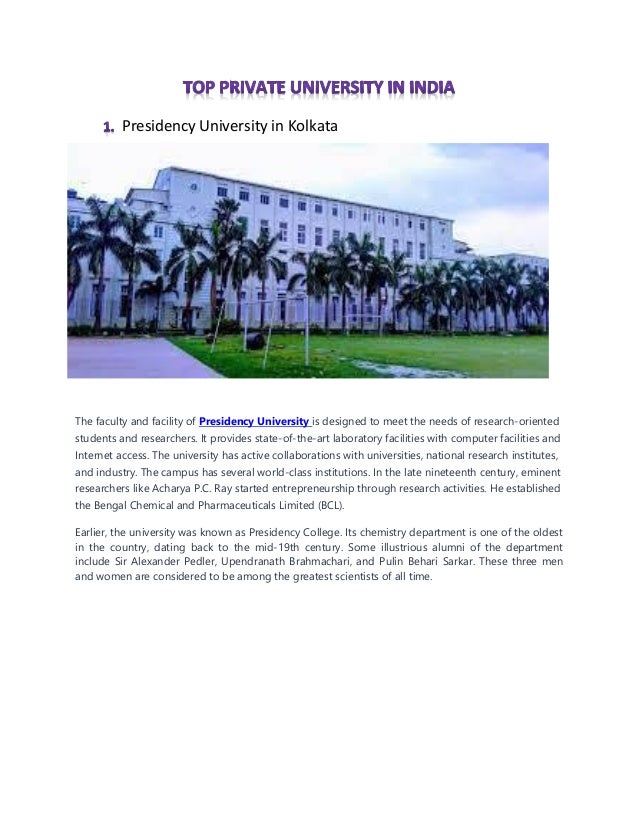 Presidency University in Kolkata
The faculty and facility of Presidency University is designed to meet the needs of research-oriented
students and researchers. It provides state-of-the-art laboratory facilities with computer facilities and
Internet access. The university has active collaborations with universities, national research institutes,
and industry. The campus has several world-class institutions. In the late nineteenth century, eminent
researchers like Acharya P.C. Ray started entrepreneurship through research activities. He established
the Bengal Chemical and Pharmaceuticals Limited (BCL).
Earlier, the university was known as Presidency College. Its chemistry department is one of the oldest
in the country, dating back to the mid-19th century. Some illustrious alumni of the department
include Sir Alexander Pedler, Upendranath Brahmachari, and Pulin Behari Sarkar. These three men
and women are considered to be among the greatest scientists of all time.
 