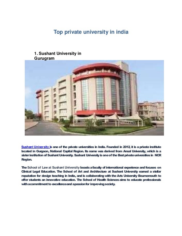 Top private university in india
1. Sushant University in
Gurugram
Sushant University is one of the private universities in India. Founded in 2012, it is a private institute
located in Gurgaon, National Capital Region. Its name was derived from Ansal University, which is a
sisterinstitutionof SushantUniversity.SushantUniversityisoneof the Bestprivateuniversitiesin NCR
Region.
TheSchool of Law at Sushant University boastsafacultyof internationalexperienceand focuses on
Clinical Legal Education. The School of Art and Architecture at Sushant University earned a stellar
reputation for design teaching in India, and is collaborating with the Arts University Bournemouth to
offer students an innovative education. The School of Health Sciences aims to educate professionals
withacommitmenttoexcellenceandapassionfor improvingsociety.
 