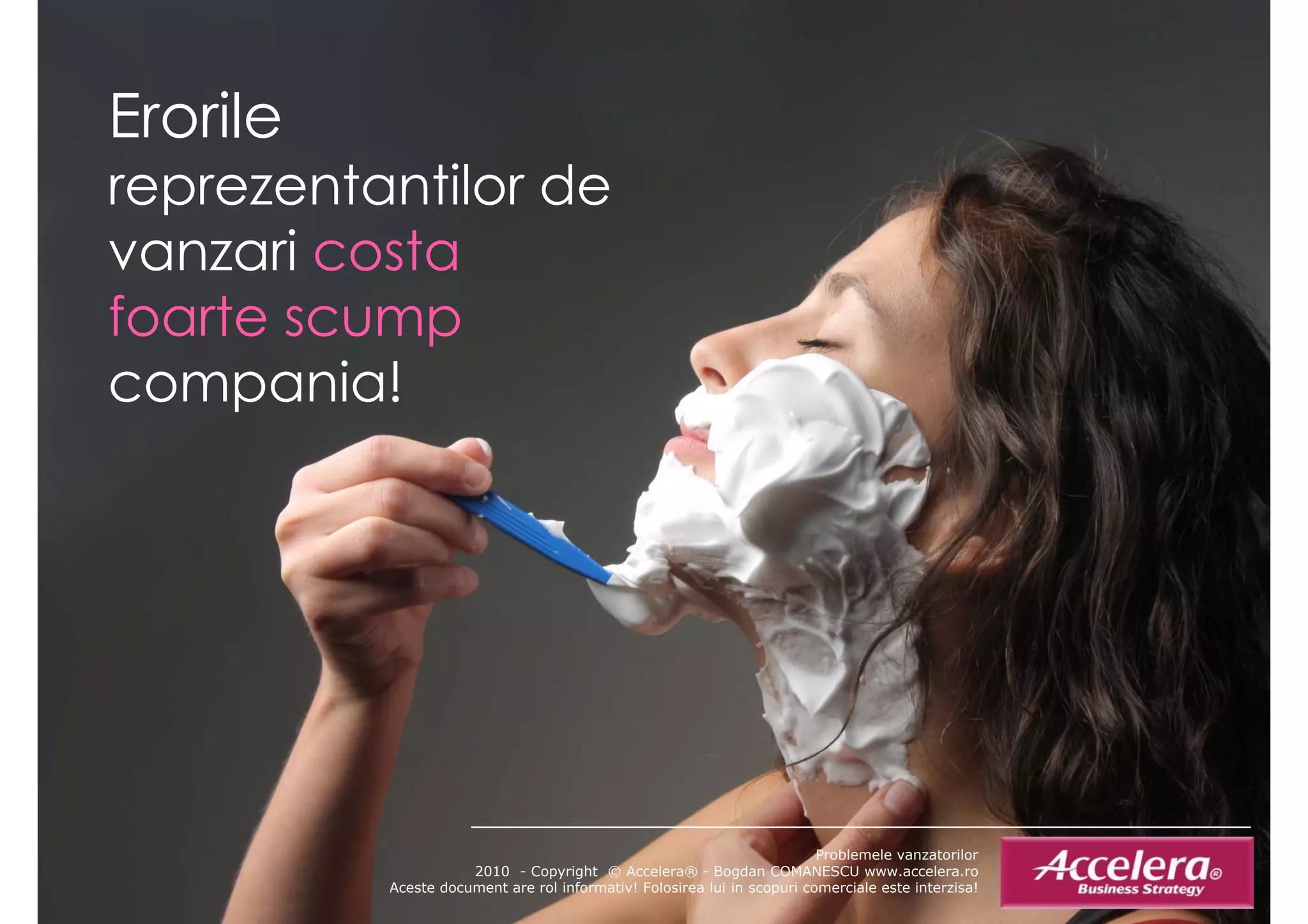 Erorile
E il
reprezentantilor de
 ep e e a o
vanzari costa
foarte scump
compania!
     p




                                                                         Problemele vanzatorilor
                     2010 - Copyright © Accelera® - Bogdan COMANESCU www.accelera.ro
          Aceste document are rol informativ! Folosirea lui in scopuri comerciale este interzisa!
 