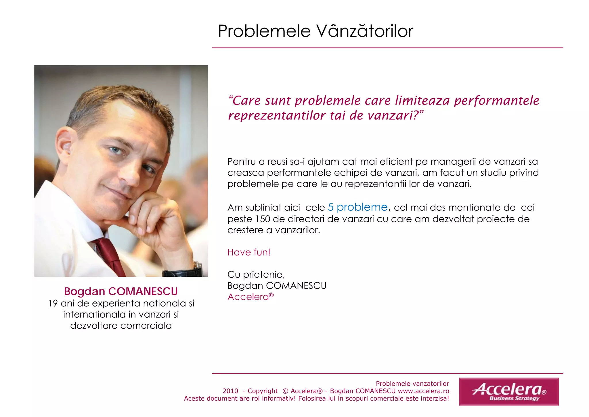 Problemele Vânzătorilor


                                            “Care sunt problemele care limiteaza performantele
                                            reprezentantilor tai de vanzari?”


                                            Pentru a reusi sa-i ajutam cat mai eficient pe managerii de vanzari sa
                                            creasca performantele echipei de vanzari, am facut un studiu privind
                                            problemele pe care le au reprezentantii lor de vanzari
                                                                                            vanzari.

                                            Am subliniat aici cele 5 probleme, cel mai des mentionate de cei
                                            peste 150 de directori de vanzari cu care am dezvoltat proiecte de
                                            crestere a vanzarilor
                                                       vanzarilor.

                                            Have fun!

                                            Cu prietenie,
                                               p e e e,
                                            Bogdan COMANESCU
   Bogdan COMANESCU                         Accelera®
19 ani de experienta nationala si
   internationala in vanzari si
     dezvoltare comerciala




                                                                                             Problemele vanzatorilor
                                         2010 - Copyright © Accelera® - Bogdan COMANESCU www.accelera.ro
                              Aceste document are rol informativ! Folosirea lui in scopuri comerciale este interzisa!
 