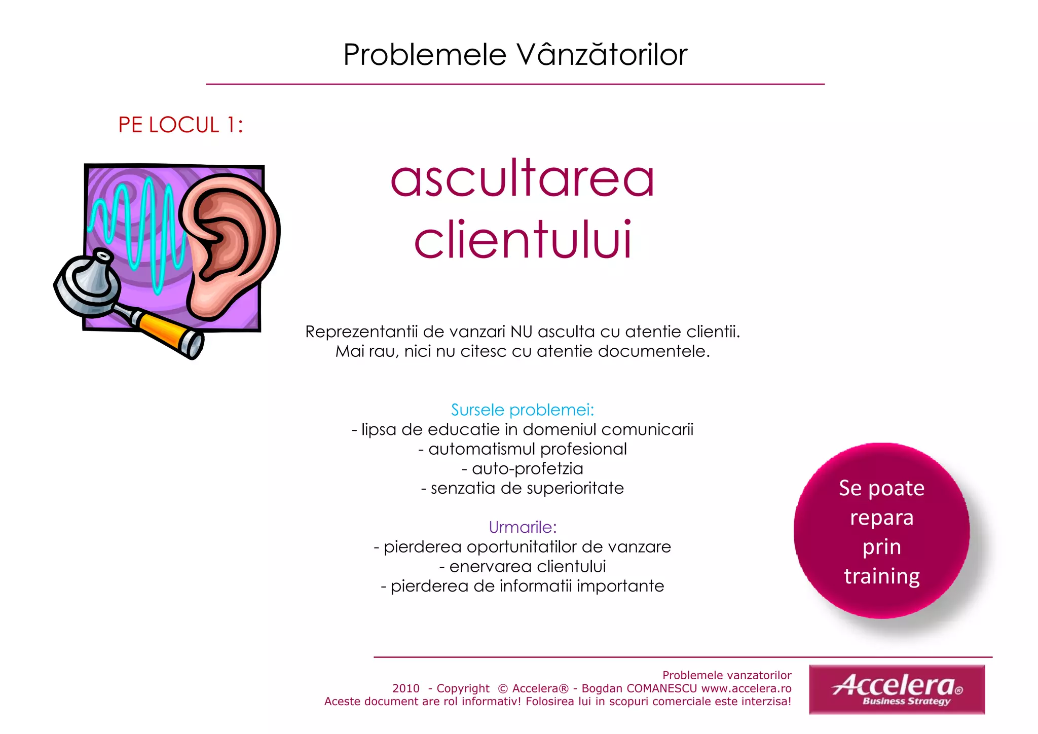 Problemele Vânzătorilor

PE LOCUL 1:

                           ascultarea
                                lt
                            clientului
              Reprezentantii de vanzari NU asculta cu atentie clientii.
              R       t tii d           i       lt      t ti   li tii
                 Mai rau, nici nu citesc cu atentie documentele.


                                   Sursele problemei:
                     - lipsa de educatie in domeniul comunicarii
                               - automatismul profesional
                                     - auto-profetzia
                               - senzatia de superioritate                                                Se poate 
                                                                                                          Se poate
                                        Urmarile:                                                          repara 
                         - pierderea oportunitatilor de vanzare                                             prin 
                                  - enervarea clientului
                          - pierderea de informatii importante                                            t i i
                                                                                                          training


                                                                               Problemele vanzatorilor
                           2010 - Copyright © Accelera® - Bogdan COMANESCU www.accelera.ro
                Aceste document are rol informativ! Folosirea lui in scopuri comerciale este interzisa!
 