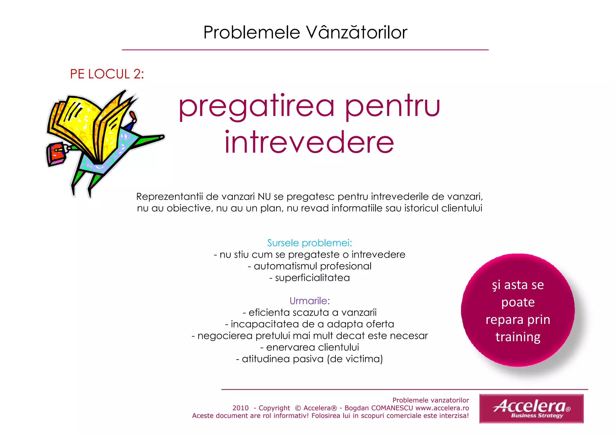 Problemele Vânzătorilor

PE LOCUL 2:

                  pregatirea pentru
                         ti      t
                     intrevedere
         Reprezentantii d vanzari NU se pregatesc pentru intrevederile de vanzari,
         R       t tii de        i             t        t i t      d il d             i
         nu au obiective, nu au un plan, nu revad informatiile sau istoricul clientului


                                        Sursele problemei:
                           - nu stiu cum se pregateste o intrevedere
                                    - automatismul profesional
                                         - superficialitatea
                                                                                                                ş
                                                                                                                şi asta se 
                                            Urmarile:                                                             poate 
                                 - eficienta scazuta a vanzarii
                           - incapacitatea de a adapta oferta                                                  repara prin 
                     - negocierea pretului mai mult decat este necesar                                           training
                                      - enervarea clientului
                               - atitudinea pasiva (de victima)



                                                                                    Problemele vanzatorilor
                                2010 - Copyright © Accelera® - Bogdan COMANESCU www.accelera.ro
                     Aceste document are rol informativ! Folosirea lui in scopuri comerciale este interzisa!
 