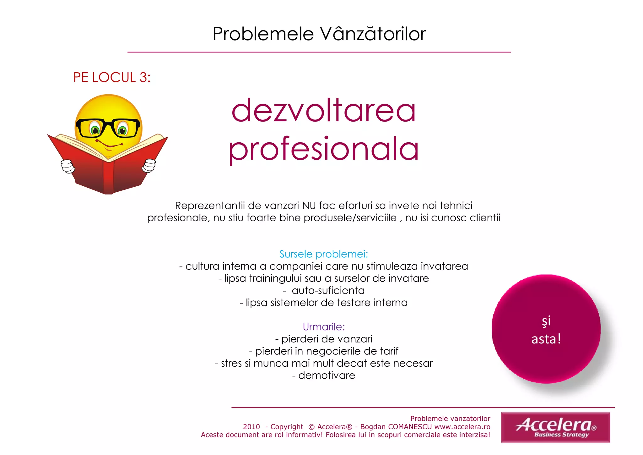 Problemele Vânzătorilor

PE LOCUL 3:

                             dezvoltarea
                             d     lt
                             profesionala
               Reprezentantii d vanzari NU f
               R         t tii de         i    fac eforturi sa iinvete noi tehnicii
                                                    f t i           t      it h i
          profesionale, nu stiu foarte bine produsele/serviciile , nu isi cunosc clientii


                                           Sursele problemei:
                 - cultura interna a companiei care nu stimuleaza invatarea
                          - lipsa trainingului sau a surselor de invatare
                                            - auto-suficienta
                                - lipsa sistemelor de testare interna

                                                Urmarile:                                                         şi
                                         - pierderi de vanzari                                                  asta!
                                   - pierderi in negocierile de tarif
                          - stres si munca mai mult decat este necesar
                                             - demotivare



                                                                                     Problemele vanzatorilor
                                 2010 - Copyright © Accelera® - Bogdan COMANESCU www.accelera.ro
                      Aceste document are rol informativ! Folosirea lui in scopuri comerciale este interzisa!
 