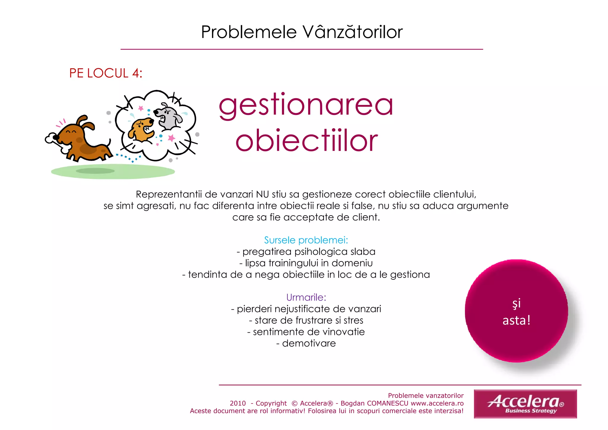 Problemele Vânzătorilor

PE LOCUL 4:

                                gestionarea
                                   ti
                                 obiectiilor
             Reprezentantii de vanzarii NU stiu sa gestioneze corect obiectiile clientului,
             R         t tii d               ti         ti              t bi tiil    li t l i
     se simt agresati, nu fac diferenta intre obiectii reale si false, nu stiu sa aduca argumente
                                   care sa fie acceptate de client.

                                          Sursele problemei:
                                  - pregatirea psihologica slaba
                                   - lipsa trainingului in domeniu
                      - tendinta de a nega obiectiile in loc de a le gestiona

                                                    Urmarile:
                                     - pierderi nejustificate de vanzari                                            şi
                                          - stare de frustrare si stres                                           asta!
                                         - sentimente de vinovatie
                                                 - demotivare




                                                                                       Problemele vanzatorilor
                                   2010 - Copyright © Accelera® - Bogdan COMANESCU www.accelera.ro
                        Aceste document are rol informativ! Folosirea lui in scopuri comerciale este interzisa!
 