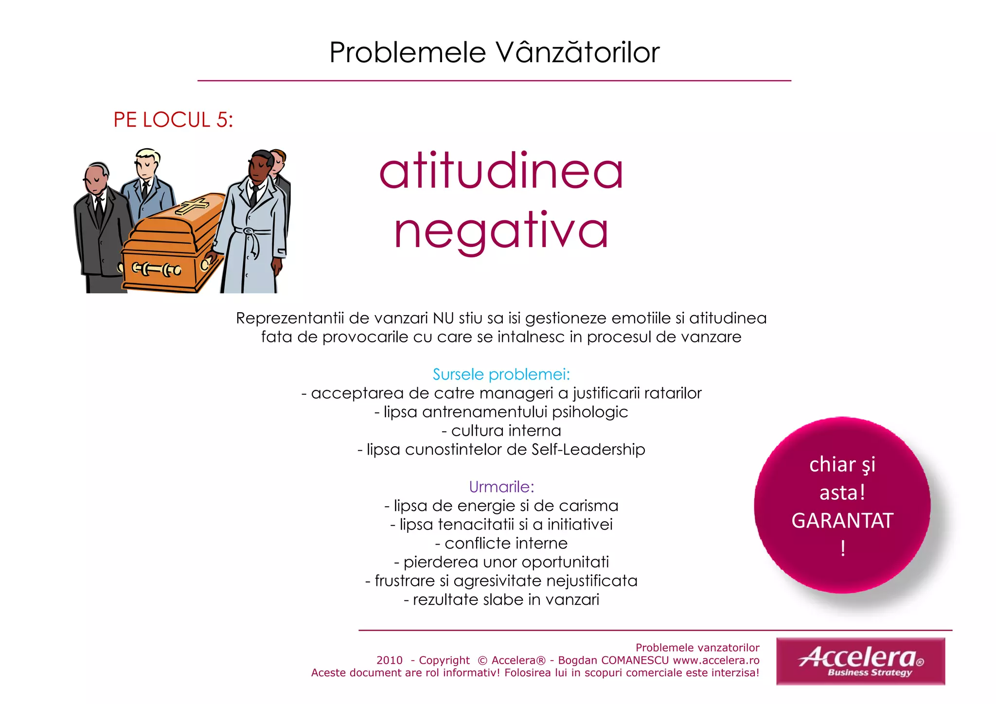 Problemele Vânzătorilor

PE LOCUL 5:

                                    atitudinea
                                     tit di
                                    negativa
              Reprezentantii de vanzari NU stiu sa isii gestioneze emotiile sii atitudinea
              R        t tii d        i     ti     i       ti         tiil       tit di
                 fata de provocarile cu care se intalnesc in procesul de vanzare

                                           Sursele problemei:
                       - acceptarea de catre manageri a justificarii ratarilor
                                  - lipsa antrenamentului psihologic
                                            - cultura interna
                              - lipsa cunostintelor de Self-Leadership
                                                                                                                   chiar şi 
                                                                                                                   chiar şi
                                                    Urmarile:                                                       asta!
                                      - lipsa de energie si de carisma
                                       - lipsa tenacitatii si a initiativei                                       GARANTAT
                                               - conflicte interne                                                    !
                                        - pierderea unor oportunitati
                                  - frustrare si agresivitate nejustificata
                                          - rezultate slabe in vanzari

                                                                                       Problemele vanzatorilor
                                   2010 - Copyright © Accelera® - Bogdan COMANESCU www.accelera.ro
                        Aceste document are rol informativ! Folosirea lui in scopuri comerciale este interzisa!
 