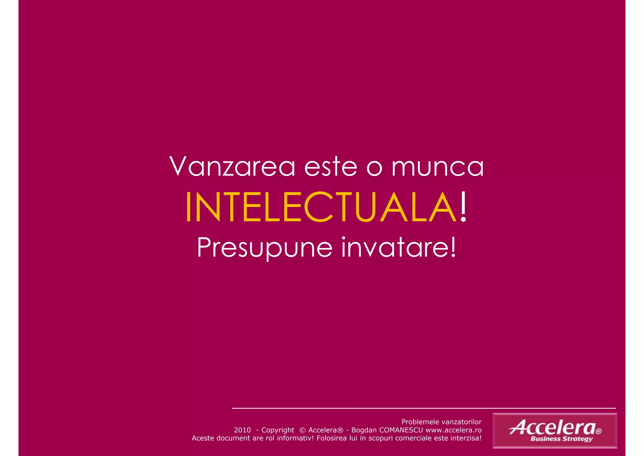 Vanzarea este o munca
 INTELECTUALA!
  Presupune invatare!




                                                                Problemele vanzatorilor
            2010 - Copyright © Accelera® - Bogdan COMANESCU www.accelera.ro
 Aceste document are rol informativ! Folosirea lui in scopuri comerciale este interzisa!
 