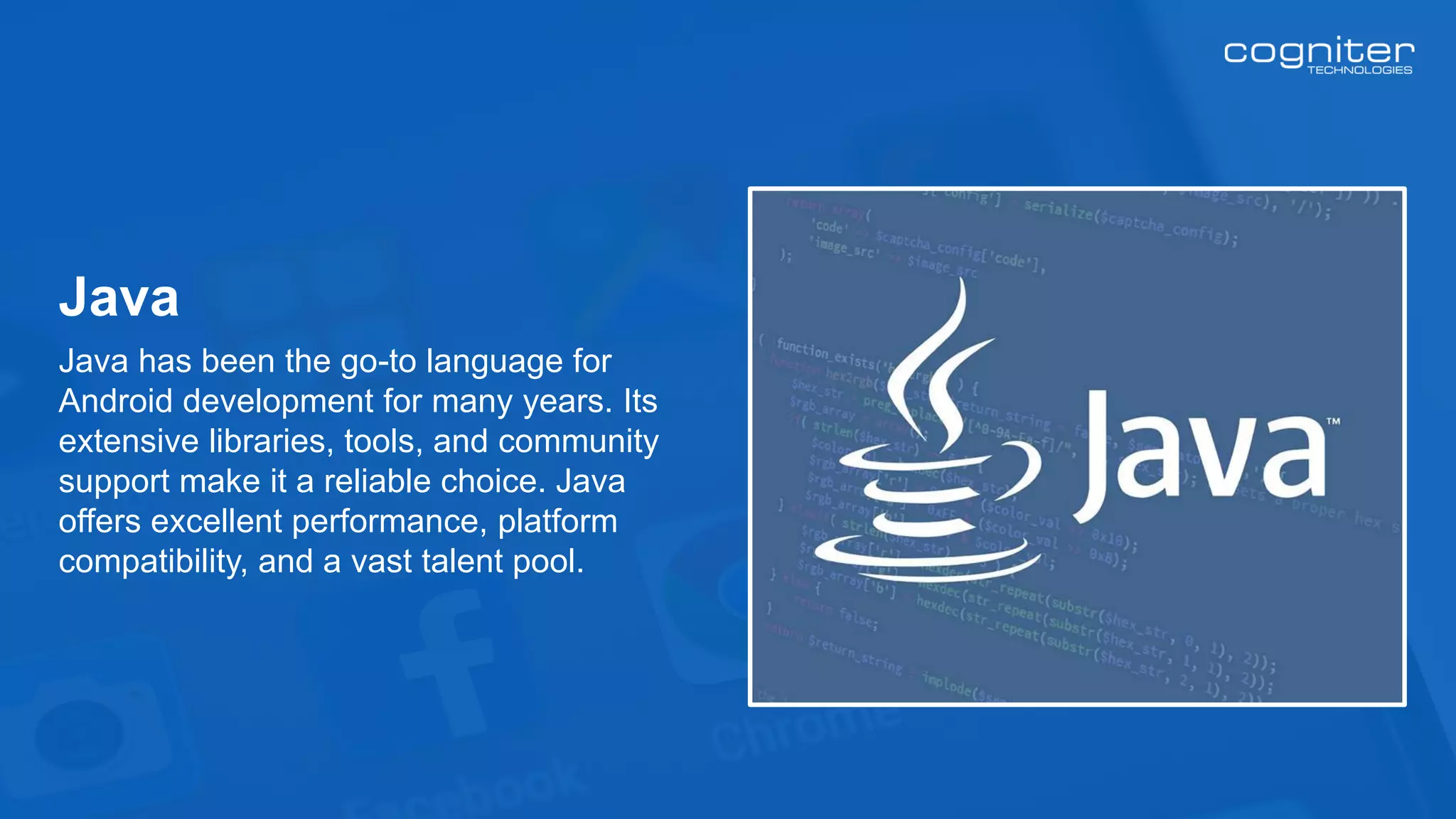 Java has been the go-to language for
Android development for many years. Its
extensive libraries, tools, and community
support make it a reliable choice. Java
offers excellent performance, platform
compatibility, and a vast talent pool.
Java
 