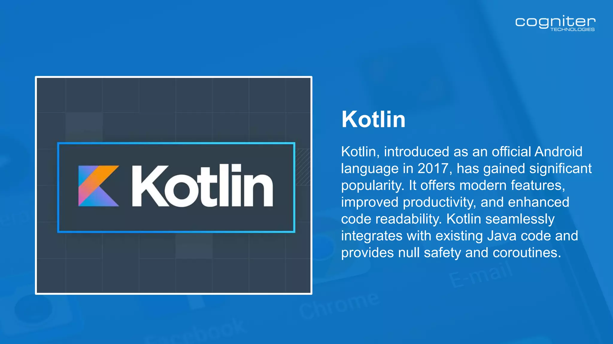 Kotlin, introduced as an official Android
language in 2017, has gained significant
popularity. It offers modern features,
improved productivity, and enhanced
code readability. Kotlin seamlessly
integrates with existing Java code and
provides null safety and coroutines.
Kotlin
 