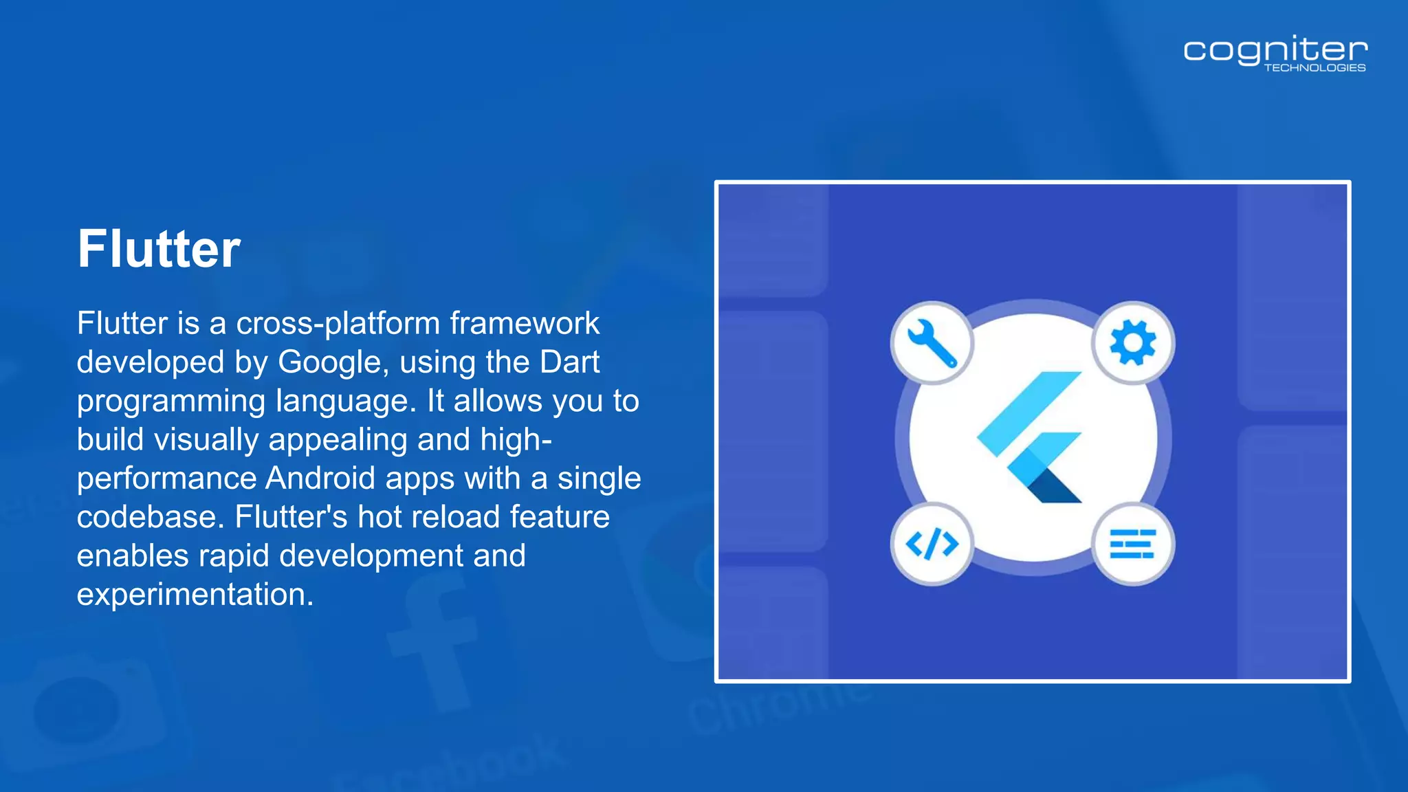 Flutter is a cross-platform framework
developed by Google, using the Dart
programming language. It allows you to
build visually appealing and high-
performance Android apps with a single
codebase. Flutter's hot reload feature
enables rapid development and
experimentation.
Flutter
 
