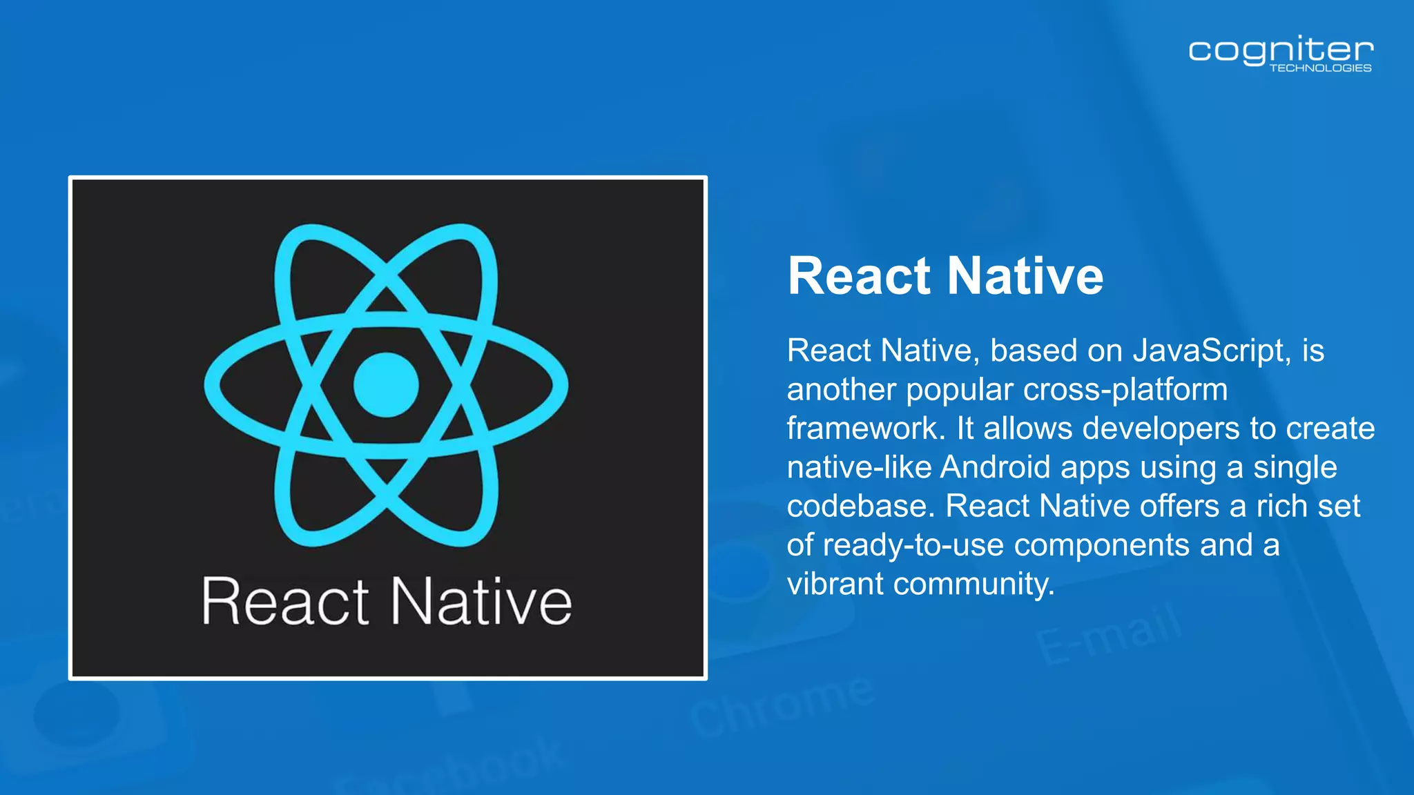 React Native, based on JavaScript, is
another popular cross-platform
framework. It allows developers to create
native-like Android apps using a single
codebase. React Native offers a rich set
of ready-to-use components and a
vibrant community.
React Native
 