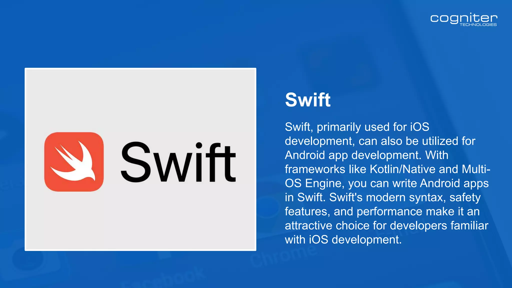 Swift, primarily used for iOS
development, can also be utilized for
Android app development. With
frameworks like Kotlin/Native and Multi-
OS Engine, you can write Android apps
in Swift. Swift's modern syntax, safety
features, and performance make it an
attractive choice for developers familiar
with iOS development.
Swift
 