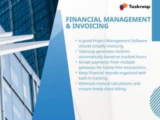 FINANCIAL MANAGEMENT
& INVOICING
• A good Project Management Software
should simplify invoicing.
• Taskroup generates invoices
automatically based on tracked hours.
• Accept payments from multiple
gateways for hassle-free transactions.
• Keep financial records organized with
built-in tracking.
• Eliminate manual calculations and
ensure timely client billing.
 