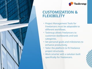 CUSTOMIZATION &
FLEXIBILITY
• Project Management Tools for
Freelancers must be adaptable to
different workflows.
• Taskroup allows freelancers to
customize dashboards and task
categories.
• Set personal goals and milestones to
enhance productivity.
• Tailor the platform to fit freelance
project structures.
• Work smarter with a solution built
specifically for freelancers.
 