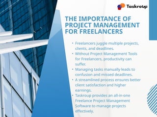 THE IMPORTANCE OF
PROJECT MANAGEMENT
FOR FREELANCERS
• Freelancers juggle multiple projects,
clients, and deadlines.
• Without Project Management Tools
for Freelancers, productivity can
suffer.
• Managing tasks manually leads to
confusion and missed deadlines.
• A streamlined process ensures better
client satisfaction and higher
earnings.
• Taskroup provides an all-in-one
Freelance Project Management
Software to manage projects
effectively.
 
