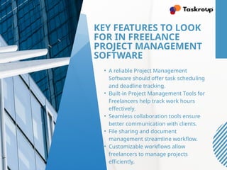 KEY FEATURES TO LOOK
FOR IN FREELANCE
PROJECT MANAGEMENT
SOFTWARE
• A reliable Project Management
Software should offer task scheduling
and deadline tracking.
• Built-in Project Management Tools for
Freelancers help track work hours
effectively.
• Seamless collaboration tools ensure
better communication with clients.
• File sharing and document
management streamline workflow.
• Customizable workflows allow
freelancers to manage projects
efficiently.
 