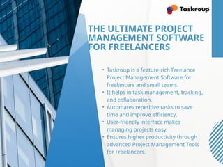 THE ULTIMATE PROJECT
MANAGEMENT SOFTWARE
FOR FREELANCERS
• Taskroup is a feature-rich Freelance
Project Management Software for
freelancers and small teams.
• It helps in task management, tracking,
and collaboration.
• Automates repetitive tasks to save
time and improve efficiency.
• User-friendly interface makes
managing projects easy.
• Ensures higher productivity through
advanced Project Management Tools
for Freelancers.
 