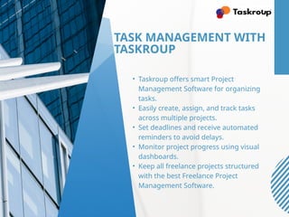 TASK MANAGEMENT WITH
TASKROUP
• Taskroup offers smart Project
Management Software for organizing
tasks.
• Easily create, assign, and track tasks
across multiple projects.
• Set deadlines and receive automated
reminders to avoid delays.
• Monitor project progress using visual
dashboards.
• Keep all freelance projects structured
with the best Freelance Project
Management Software.
 