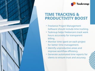 TIME TRACKING &
PRODUCTIVITY BOOST
• Freelance Project Management
Software should include time tracking.
• Taskroup helps freelancers track work
hours accurately for transparent
billing.
• Monitor time spent on each project
for better time management.
• Identify unproductive areas and
improve workflow efficiency.
• Generate automated time reports for
clients to ensure trust and accuracy.
 