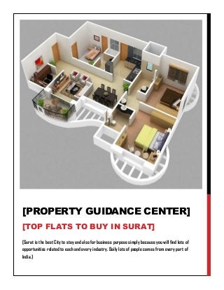 [Surat is the best City to stay and also for business purpose simply because you will find lots of
opportunities related to each and every industry. Daily lots of people comes from every part of
India.]
[PROPERTY GUIDANCE CENTER]
[TOP FLATS TO BUY IN SURAT]
 