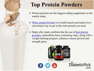 Top Protein Powders
 Protein powders are the biggest-selling supplement on the
market today.
 Whey protein Powder is to build muscle and makes for a
convenient way to get in the extra protein you need.
 Study after study confirms that the use of best protein
powders, particularly those containing whey, along with a
weight-training program, enhances muscle growth and
strength gains.
 