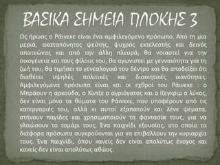 Ως ήρωας ο Ράινεκε είναι ένα αμφιλεγόμενο πρόσωπο. Από τη μια
μεριά, ακαταπόνητος ψεύτης, ψυχρός εκτελεστής και δεινός
απατεώνας και από την άλλη πλευρά, θα νοιαστεί για την
οικογένεια και τους φίλους του, θα αγωνιστεί με γενναιότητα για τη
ζωή του, θα τιμήσει το γενεαλογικό του δέντρο και θα αποδείξει ότι
διαθέτει υψηλές πολιτικές και διοικητικές ικανότητες.
Αμφιλεγόμενα πρόσωπα είναι και οι εχθροί του Ράινεκε : ο
Μπράουν η αρκούδα, ο Χίντζε ο αγριόγατος και ο Ιζεγκριμ ο λύκος,
δεν είναι μόνο τα θύματα του Ράινεκε, που υποφέρουν από τις
κατεργαριές του, αλλά κι αυτοί εξαπατούν και λένε ψέματα,
στήνουν παγίδες και χρησιμοποιούν τη φαντασία τους, για να
γλιτώσουν το τομάρι τους. Ένα παιχνίδι εξουσίας, στο οποίο τα
διάφορα πρόσωπα συγκρούονται για να επιβάλλουν την κυριαρχία
τους. Ένα παιχνίδι, όπου κανείς δεν είναι απολύτως ένοχος και
κανείς δεν είναι απολύτως αθώος.
 