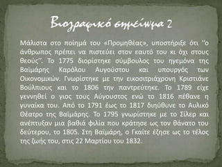 Μάλιστα στο ποίημά του «Προμηθέας», υποστήριξε ότι ‘’ο
άνθρωπος πρέπει να πιστεύει στον εαυτό του κι όχι στους
θεούς’’. Το 1775 διορίστηκε σύμβουλος του ηγεμόνα της
Βαϊμάρης Καρόλου Αυγούστου και υπουργός των
Οικονομικών. Γνωρίστηκε με την εικοσιτριάχρονη Κριστιάνε
Βούλπιους και το 1806 την παντρεύτηκε. Το 1789 είχε
γεννηθεί ο γιος τους Αύγουστος ενώ το 1816 πέθανε η
γυναίκα του. Από το 1791 έως το 1817 διηύθυνε το Αυλικό
Θέατρο της Βαϊμάρης. Το 1795 γνωρίστηκε με το Σίλερ και
ανέπτυξαν μια βαθιά φιλία που κράτησε ως τον θάνατο του
δεύτερου, το 1805. Στη Βαϊμάρη, ο Γκαίτε έζησε ως το τέλος
της ζωής του, στις 22 Μαρτίου του 1832.
 