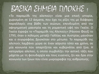 «Το παραμύθι της αλεπούς» είναι μια επική ιστορία,
χωρισμένη σε 12 άσματα, που έχει τις ρίζες της με διάφορες
παραλλαγές στα βάθη των αιώνων, επενδυμένη από την
αφηγηματική μαεστρία και τη ρομαντική υφή του Γκαίτε. Ο
Γκαίτε έγραψε το «Παραμύθι της Αλεπούς» (Ράινεκε Φουξ) το
1793, όταν ο πόλεμος μεταξύ Γαλλίας και Αυστρίας μαινόταν
και ο συγγραφέας βρισκόταν στο μέτωπο. Το παραμύθι της
αλεπούς λαμβάνει χώρα σε έναν αόριστο τόπο και χρόνο, σε
μία κοινωνία που απαρτίζεται και κυβερνάται από ζώα. Η
κατεργάρα αλεπού, η οποία συμβολίζει την αστική τάξη που
μάχεται με τη φεουδαρχία και τους ευγενείς, ζει και δρα στην
κοινωνία των ζώων που είναι μικρογραφία της ανθρώπινης.
 