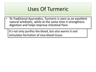 Uses Of Turmeric
• To Traditional Ayurvedics, Turmeric is seen as an excellent
natural antibiotic, while at the same time it strengthens
digestion and helps improve intestinal flora
It's not only purifies the blood, but also warms it and
stimulates formation of new blood tissue.

 