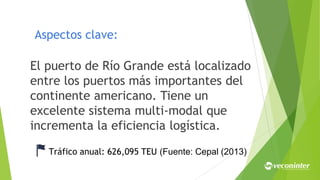 Aspectos clave:
El puerto de Río Grande está localizado
entre los puertos más importantes del
continente americano. Tiene un
excelente sistema multi-modal que
incrementa la eficiencia logística.
Tráfico anual: 626,095 TEU (Fuente: Cepal (2013)
 