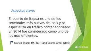 Aspectos clave:
El puerto de Itapoá es uno de los
terminales más nuevos del país y se
especializa en tráfico contenedorizado.
En 2014 fue considerado como uno de
los más eficientes.
Tráfico anual: 465,323 TEU (Fuente: Cepal (2013)
 