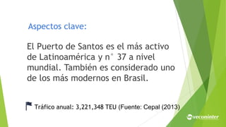 Aspectos clave:
El Puerto de Santos es el más activo
de Latinoamérica y n° 37 a nivel
mundial. También es considerado uno
de los más modernos en Brasil.
Tráfico anual: 3,221,348 TEU (Fuente: Cepal (2013)
 