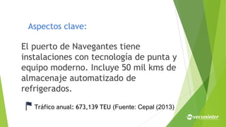 Aspectos clave:
El puerto de Navegantes tiene
instalaciones con tecnología de punta y
equipo moderno. Incluye 50 mil kms de
almacenaje automatizado de
refrigerados.
Tráfico anual: 673,139 TEU (Fuente: Cepal (2013)
 