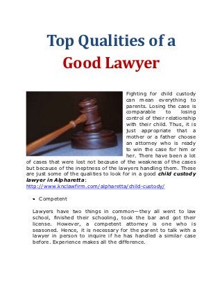 Top Qualities of a
          Good Lawyer
                                        Fighting for child custody
                                        can mean everything to
                                        parents. Losing the case is
                                        comparable       to     losing
                                        control of their relationship
                                        with their child. Thus, it is
                                        just appropriate that a
                                        mother or a father choose
                                        an attorney who is ready
                                        to win the case for him or
                                        her. There have been a lot
of cases that were lost not because of the weakness of the cases
but because of the ineptness of the lawyers handling them. These
are just some of the qualities to look for in a good child custody
lawyer in Alpharetta:
http://www.knclawfirm.com/alpharetta/child-custody/

     Competent

  Lawyers have two things in common—they all went to law
  school, finished their schooling, took the bar and got their
  license. However, a competent attorney is one who is
  seasoned. Hence, it is necessary for the parent to talk with a
  lawyer in person to inquire if he has handled a similar case
  before. Experience makes all the difference.
 