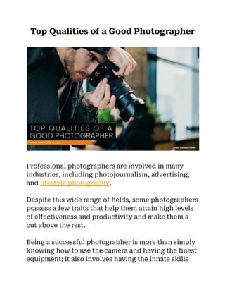 Top Qualities of a Good Photographer
Professional photographers are involved in many
industries, including photojournalism, advertising,
and lifestyle photography.
Despite this wide range of fields, some photographers
possess a few traits that help them attain high levels
of effectiveness and productivity and make them a
cut above the rest.
Being a successful photographer is more than simply
knowing how to use the camera and having the finest
equipment; it also involves having the innate skills
 